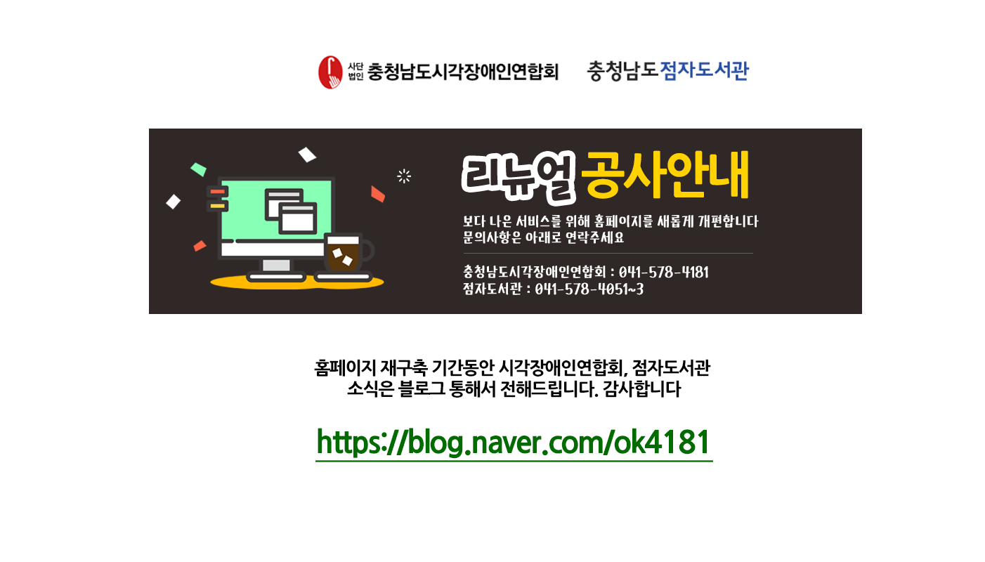 충청남도 점자도서관 홈페이지방문을 환영합니다. 홈페이지 리뉴얼 공사안내입니다! 보다 나은 서비스를 위해 새롭게  홈페이지 개편 예정입니다. 홈페이지 재구축기간동안 시각장애인연합회, 점자도서관 소식은 
블로그를 통해서 전해드립니다. 클릭하시면 블로그화면으로 연결됩니다.감사합니다. https://blog.naver.com/ok4181